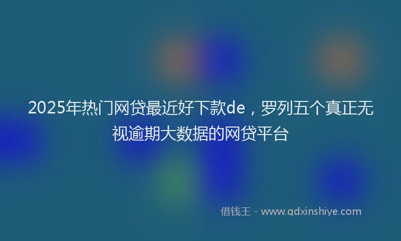 2025年热门网贷最近好下款de，罗列五个真正无视逾期大数据的网贷平台