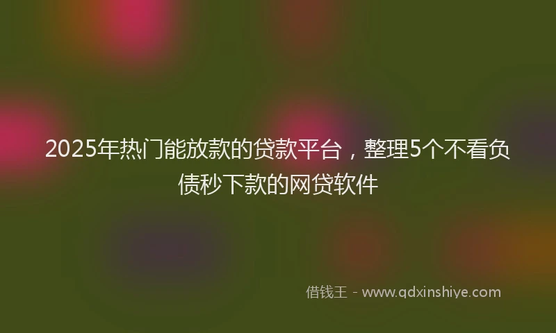 2025年热门能放款的贷款平台,整理5个不看负债秒下款的网贷软件