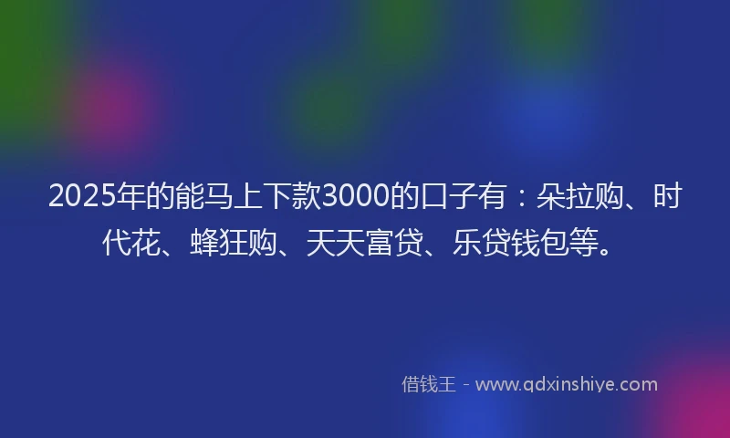 2025年的能马上下款3000的口子有：朵拉购、时代花、蜂狂购、天天富贷、乐贷钱包等。