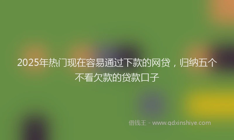 2025年热门现在容易通过下款的网贷，归纳五个不看欠款的贷款口子