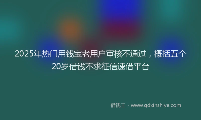 2025年热门用钱宝老用户审核不通过，概括五个20岁借钱不求征信速借平台