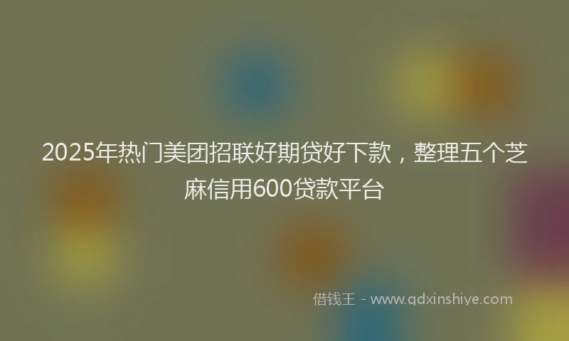 2025年热门美团招联好期贷好下款，整理五个芝麻信用600贷款平台