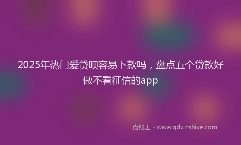 2025年热门爱贷呗容易下款吗，盘点五个贷款好做不看征信的app
