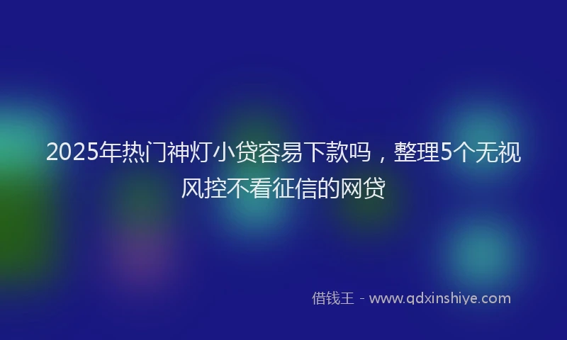 2025年热门神灯小贷容易下款吗，整理5个无视风控不看征信的网贷