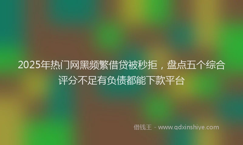 2025年热门网黑频繁借贷被秒拒,盘点五个综合评分不足有负债都能下款平台