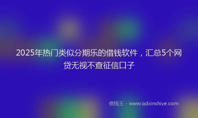 2025年热门类似分期乐的借钱软件,汇总5个网贷无视不查征信口子