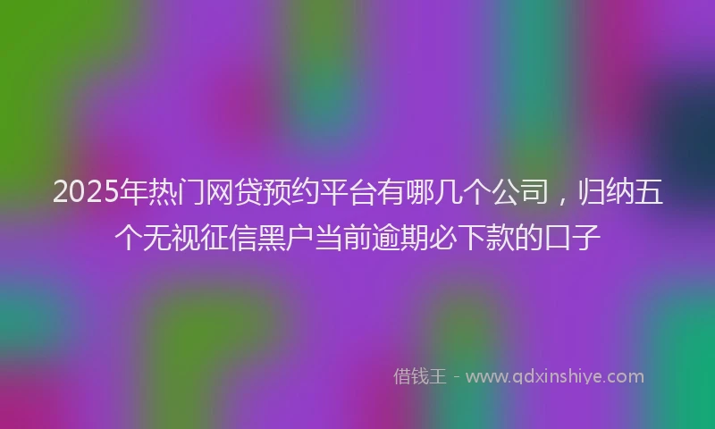 2025年热门网贷预约平台有哪几个公司，归纳五个无视征信黑户当前逾期必下款的口子