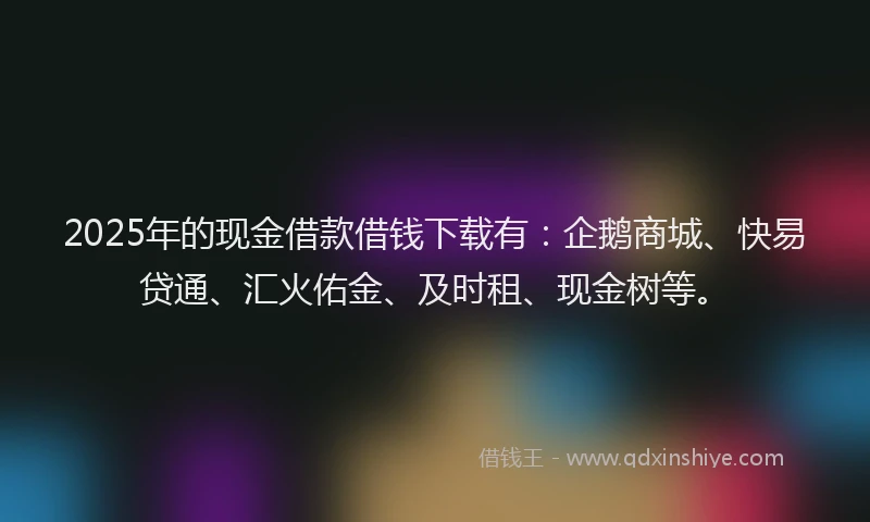 2025年的现金借款借钱下载有:企鹅商城、快易贷通、汇火佑金、及时租、现金树等。