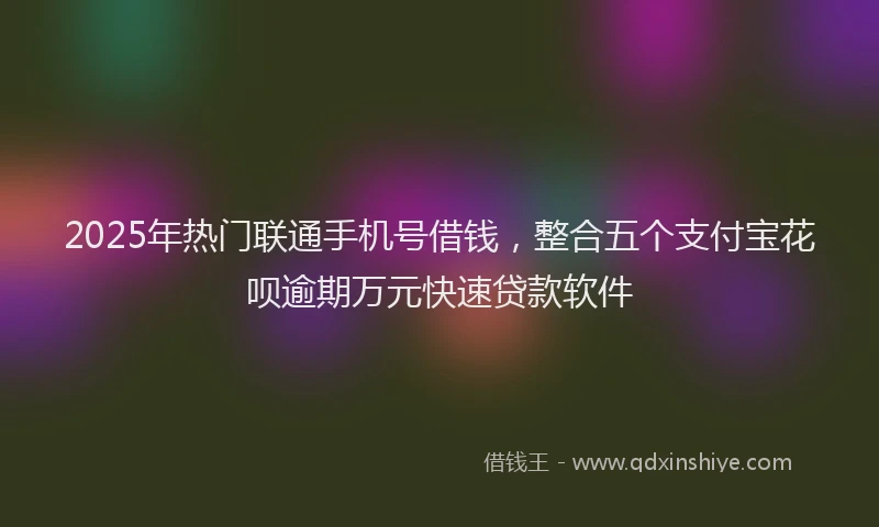 2025年热门联通手机号借钱，整合五个支付宝花呗逾期万元快速贷款软件