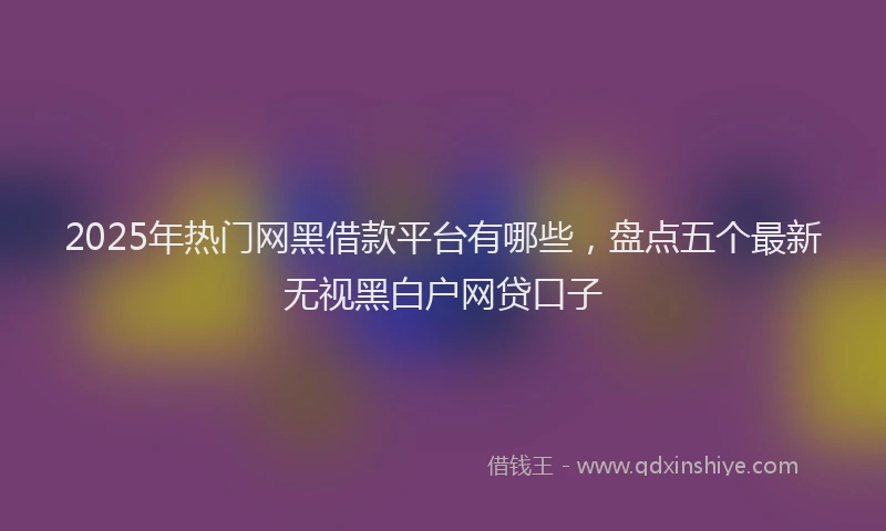 2025年热门网黑借款平台有哪些，盘点五个最新无视黑白户网贷口子
