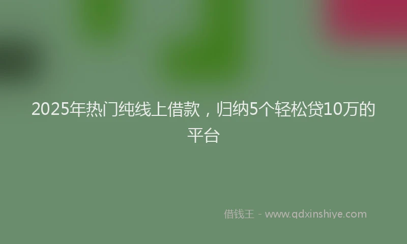 2025年热门纯线上借款，归纳5个轻松贷10万的平台