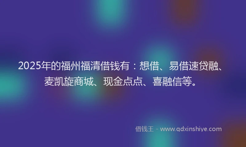 2025年的福州福清借钱有：想借、易借速贷融、麦凯旋商城、现金点点、喜融信等。
