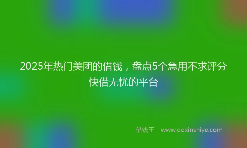 2025年热门美团的借钱，盘点5个急用不求评分快借无忧的平台
