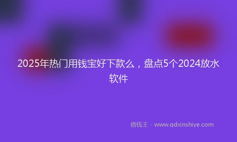 2025年热门用钱宝好下款么，盘点5个2024放水软件
