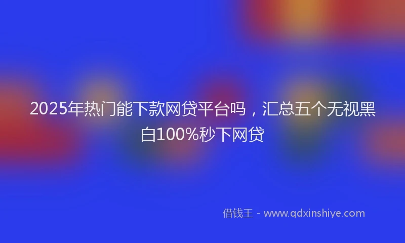 2025年热门能下款网贷平台吗,汇总五个无视黑白100%秒下网贷