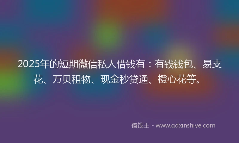 2025年的短期微信私人借钱有：有钱钱包、易支花、万贝租物、现金秒贷通、橙心花等。