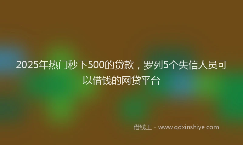 2025年热门秒下500的贷款，罗列5个失信人员可以借钱的网贷平台