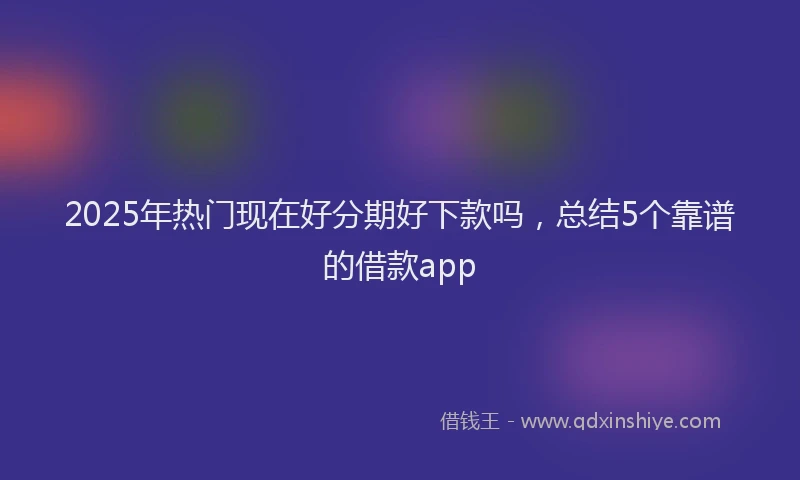 2025年热门现在好分期好下款吗，总结5个靠谱的借款app