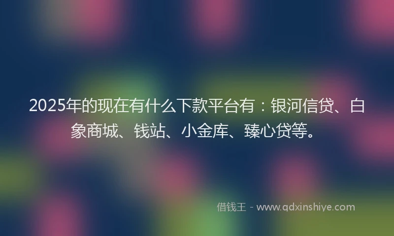 2025年的现在有什么下款平台有：银河信贷、白象商城、钱站、小金库、臻心贷等。