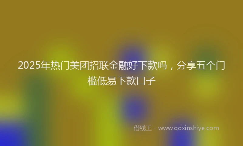 2025年热门美团招联金融好下款吗，分享五个门槛低易下款口子