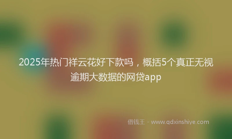 2025年热门祥云花好下款吗，概括5个真正无视逾期大数据的网贷app