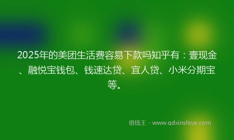 2025年的美团生活费容易下款吗知乎有：壹现金、融悦宝钱包、钱速达贷、宜人贷、小米分期宝等。