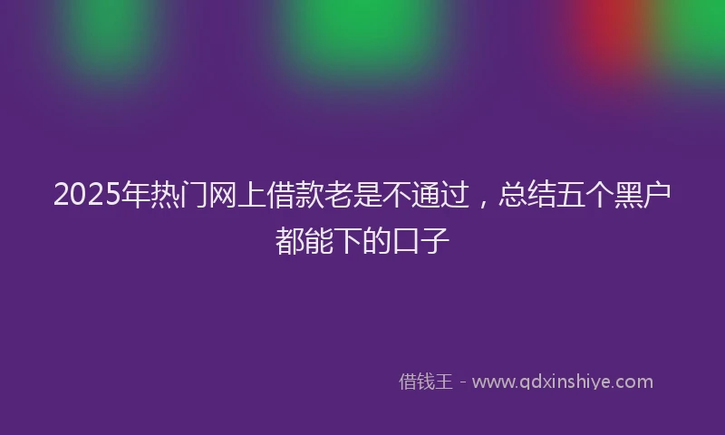 2025年热门网上借款老是不通过，总结五个黑户都能下的口子