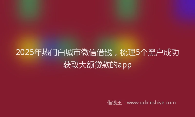 2025年热门白城市微信借钱，梳理5个黑户成功获取大额贷款的app