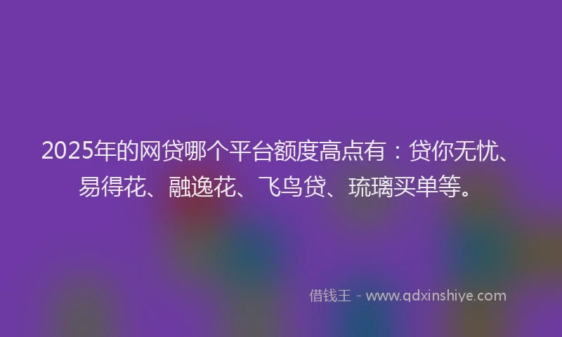 2025年的网贷哪个平台额度高点有：贷你无忧、易得花、融逸花、飞鸟贷、琉璃买单等。