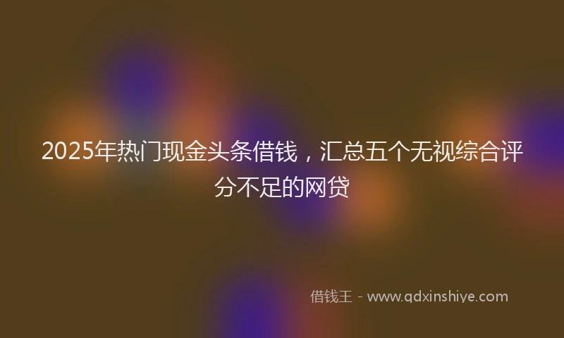 2025年热门现金头条借钱,汇总五个无视综合评分不足的网贷