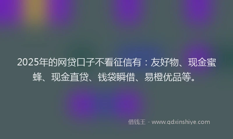 2025年的网贷口子不看征信有：友好物、现金蜜蜂、现金直贷、钱袋瞬借、易橙优品等。