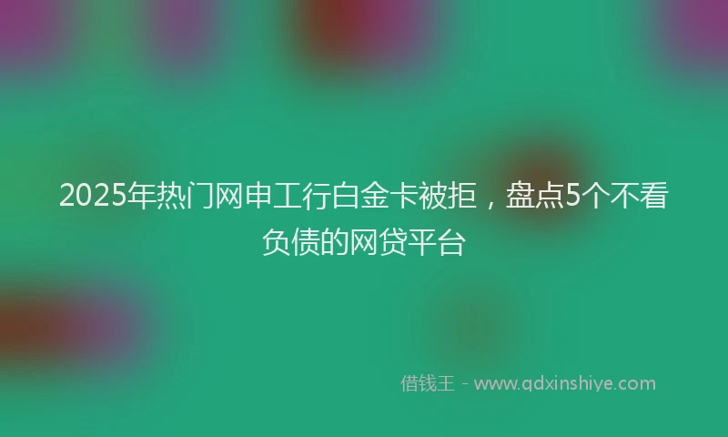 2025年热门网申工行白金卡被拒，盘点5个不看负债的网贷平台