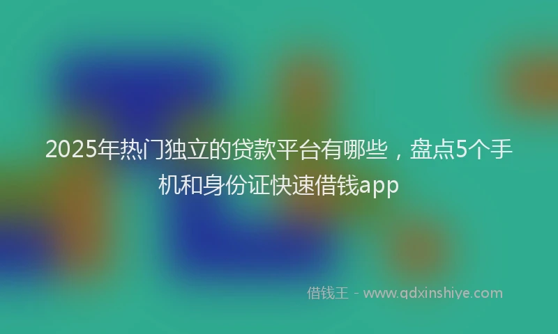 2025年热门独立的贷款平台有哪些，盘点5个手机和身份证快速借钱app