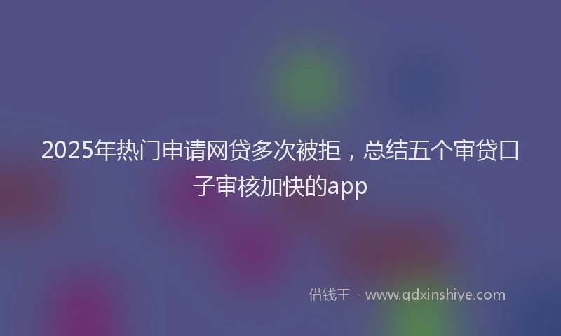 2025年热门申请网贷多次被拒，总结五个审贷口子审核加快的app