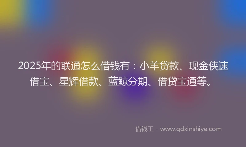 2025年的联通怎么借钱有：小羊贷款、现金侠速借宝、星辉借款、蓝鲸分期、借贷宝通等。