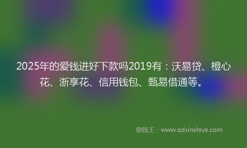 2025年的爱钱进好下款吗2019有：沃易贷、橙心花、浙享花、信用钱包、甄易借通等。
