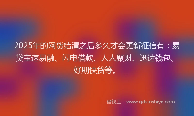2025年的网货结清之后多久才会更新征信有：易贷宝速易融、闪电借款、人人聚财、迅达钱包、好期快贷等。