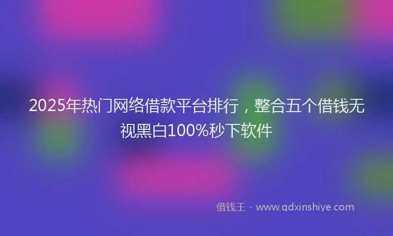 2025年热门网络借款平台排行，整合五个借钱无视黑白100%秒下软件