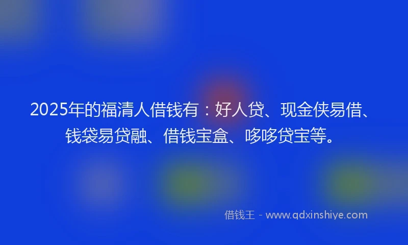 2025年的福清人借钱有：好人贷、现金侠易借、钱袋易贷融、借钱宝盒、哆哆贷宝等。