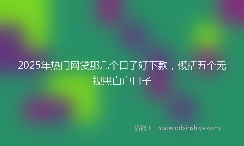 2025年热门网贷那几个口子好下款，概括五个无视黑白户口子