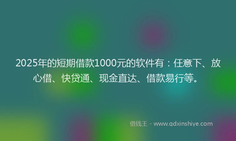 2025年的短期借款1000元的软件有：任意下、放心借、快贷通、现金直达、借款易行等。