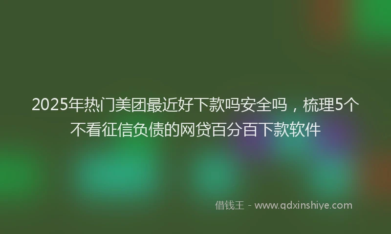 2025年热门美团最近好下款吗安全吗，梳理5个不看征信负债的网贷百分百下款软件