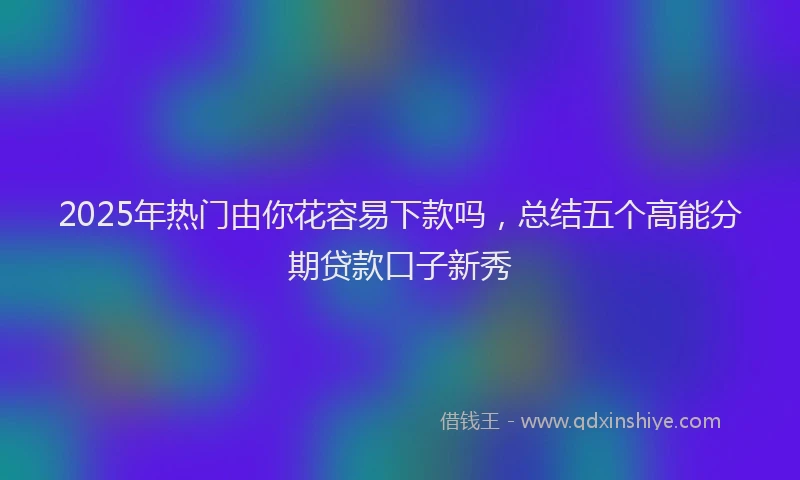 2025年热门由你花容易下款吗，总结五个高能分期贷款口子新秀