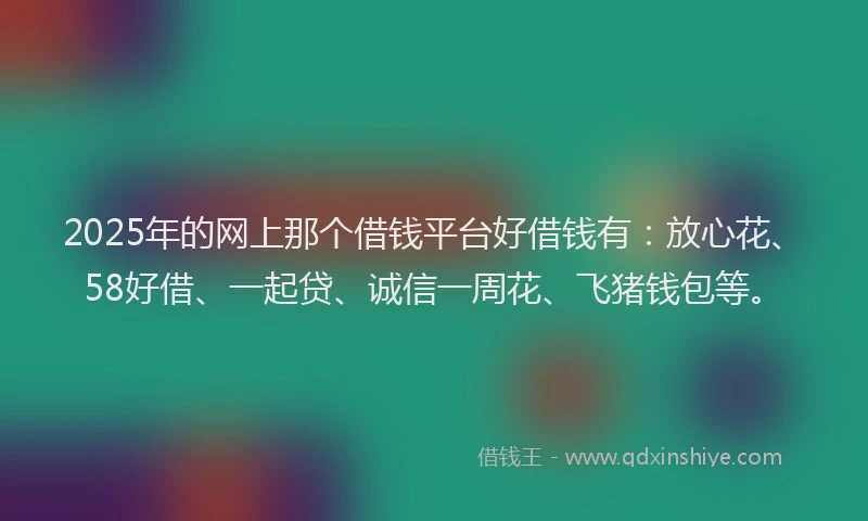 2025年的网上那个借钱平台好借钱有:放心花、58好借、一起贷、诚信一周花、飞猪钱包等。