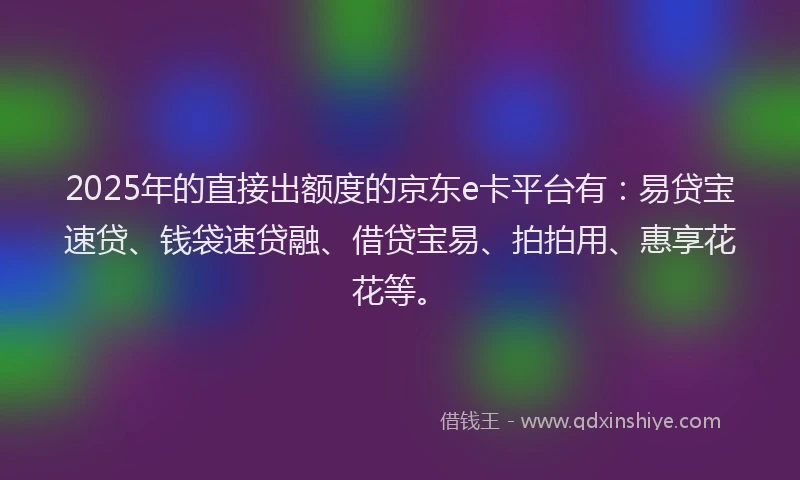2025年的直接出额度的京东e卡平台有：易贷宝速贷、钱袋速贷融、借贷宝易、拍拍用、惠享花花等。
