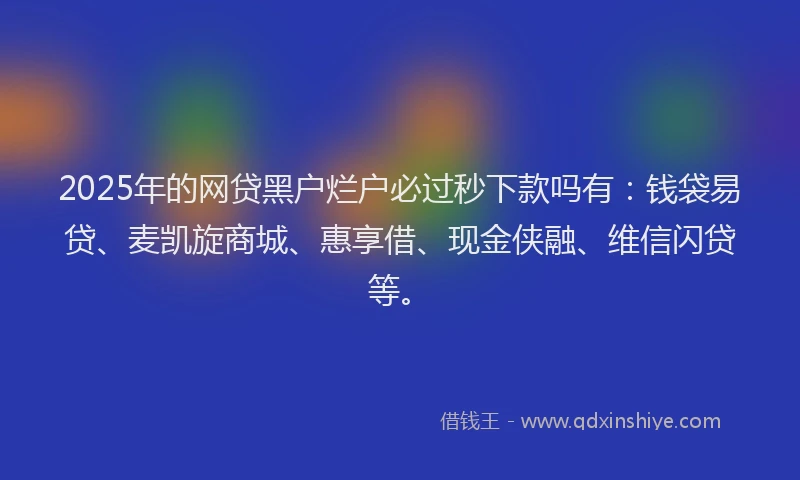 2025年的网贷黑户烂户必过秒下款吗有:钱袋易贷、麦凯旋商城、惠享借、现金侠融、维信闪贷等。