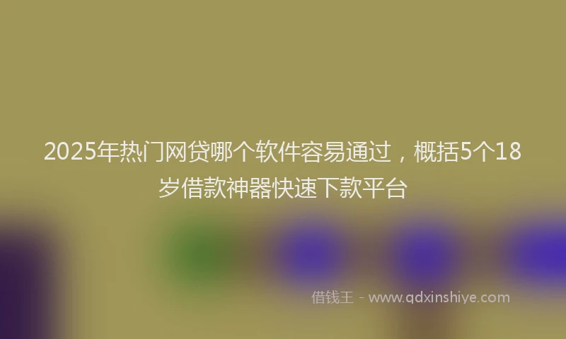 2025年热门网贷哪个软件容易通过，概括5个18岁借款神器快速下款平台