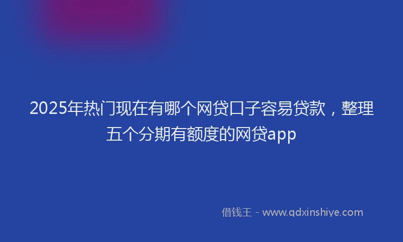 2025年热门现在有哪个网贷口子容易贷款，整理五个分期有额度的网贷app