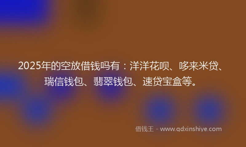 2025年的空放借钱吗有:洋洋花呗、哆来米贷、瑞信钱包、翡翠钱包、速贷宝盒等。