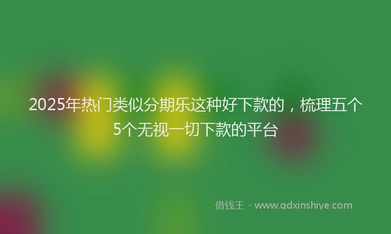 2025年热门类似分期乐这种好下款的，梳理五个5个无视一切下款的平台